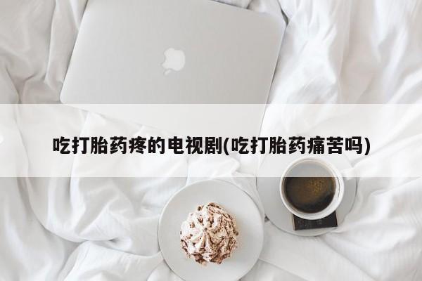 私人打胎药专卖联系微信吃打胎药疼的电视剧(吃打胎药痛苦吗)