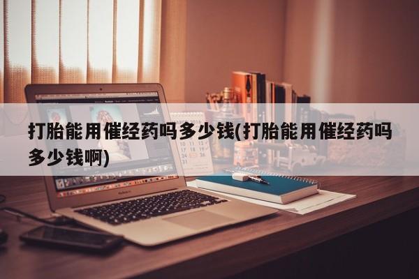 私人打胎药专卖联系微信打胎能用催经药吗多少钱(打胎能用催经药吗多少钱啊)