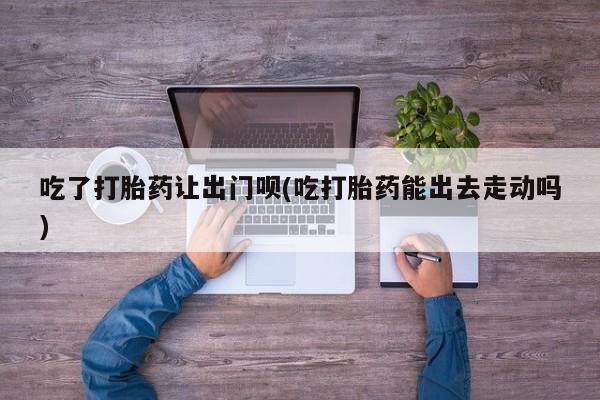 私人打胎药专卖联系微信吃了打胎药让出门呗(吃打胎药能出去走动吗)