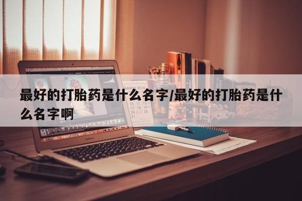 私人打胎药专卖联系微信最好的打胎药是什么名字/最好的打胎药是什么名字啊