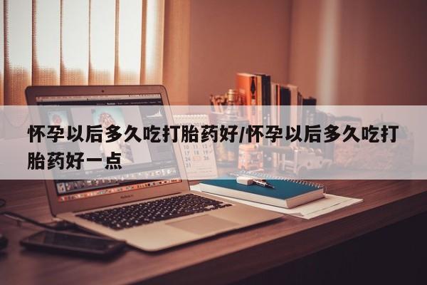 私人打胎药专卖联系微信怀孕以后多久吃打胎药好/怀孕以后多久吃打胎药好一点