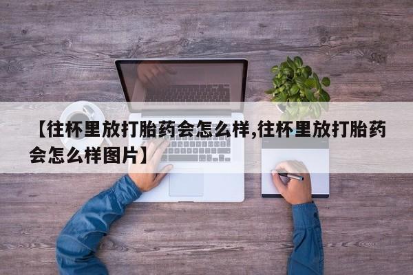 私人打胎药专卖联系微信【往杯里放打胎药会怎么样,往杯里放打胎药会怎么样图片】