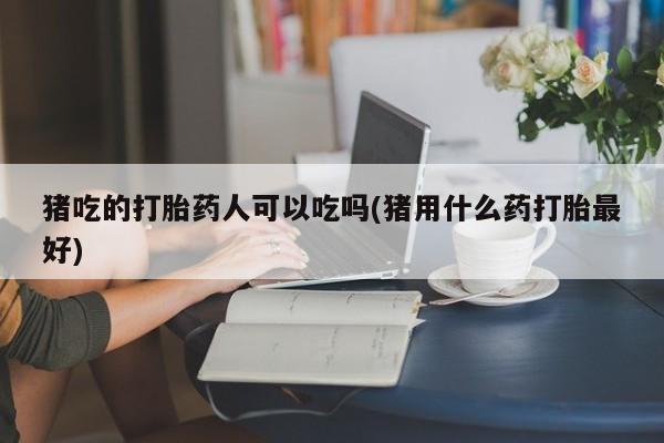 私人打胎药专卖联系微信猪吃的打胎药人可以吃吗(猪用什么药打胎最好)