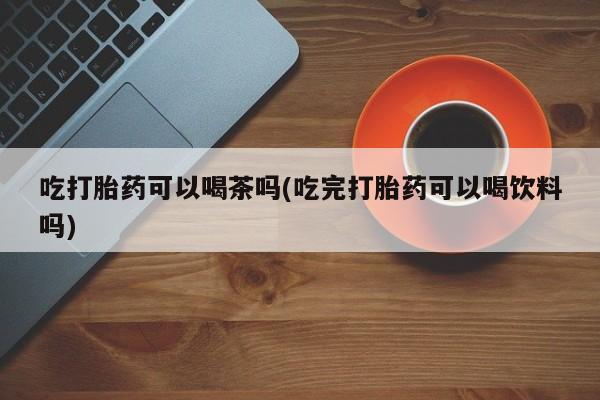 私人打胎药专卖联系微信吃打胎药可以喝茶吗(吃完打胎药可以喝饮料吗)