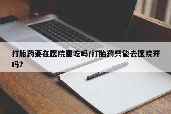 私人打胎药专卖联系微信打胎药要在医院里吃吗/打胎药只能去医院开吗?
