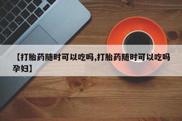 私人打胎药专卖联系微信【打胎药随时可以吃吗,打胎药随时可以吃吗孕妇】