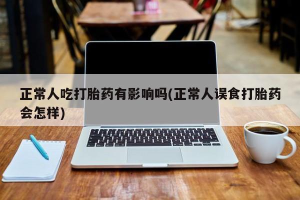 私人打胎药专卖联系微信正常人吃打胎药有影响吗(正常人误食打胎药会怎样)