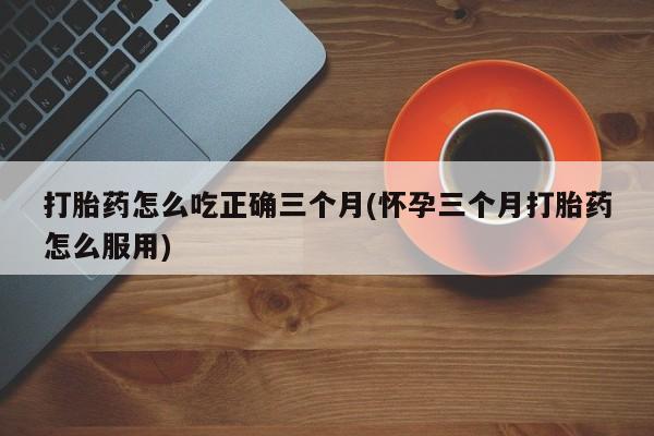 私人打胎药专卖联系微信打胎药怎么吃正确三个月(怀孕三个月打胎药怎么服用)