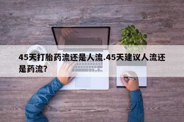 私人打胎药专卖联系微信45天打胎药流还是人流.45天建议人流还是药流？