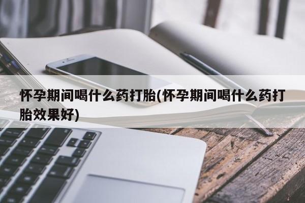 私人打胎药专卖联系微信怀孕期间喝什么药打胎(怀孕期间喝什么药打胎效果好)