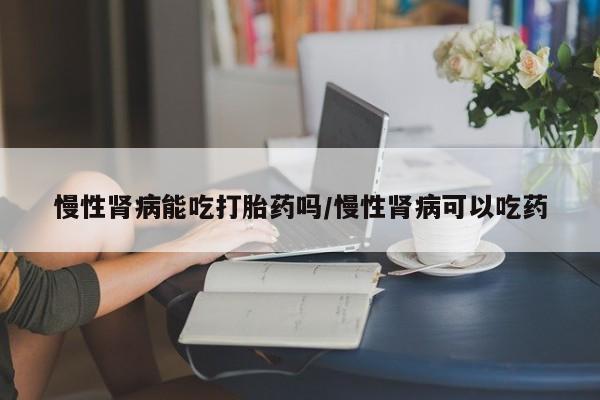 私人打胎药专卖联系微信慢性肾病能吃打胎药吗/慢性肾病可以吃药