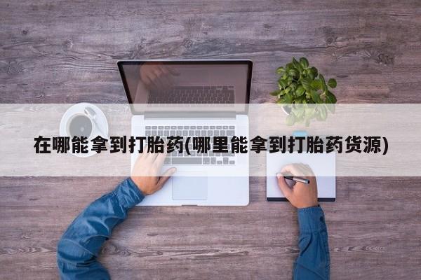私人打胎药专卖联系微信在哪能拿到打胎药(哪里能拿到打胎药货源)