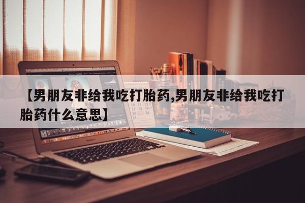私人打胎药专卖联系微信【男朋友非给我吃打胎药,男朋友非给我吃打胎药什么意思】