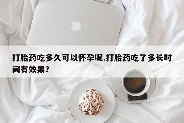 私人打胎药专卖联系微信打胎药吃多久可以怀孕呢.打胎药吃了多长时间有效果？