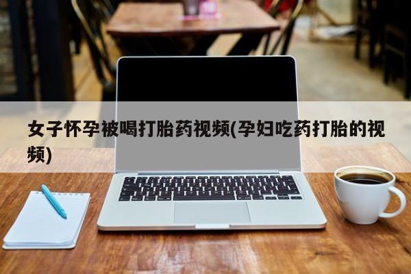 私人打胎药专卖联系微信女子怀孕被喝打胎药视频(孕妇吃药打胎的视频)