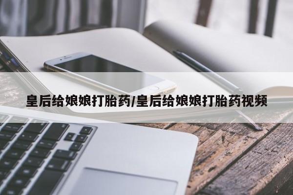 私人打胎药专卖联系微信皇后给娘娘打胎药/皇后给娘娘打胎药视频