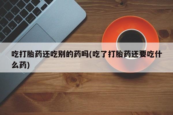 私人打胎药专卖联系微信吃打胎药还吃别的药吗(吃了打胎药还要吃什么药)
