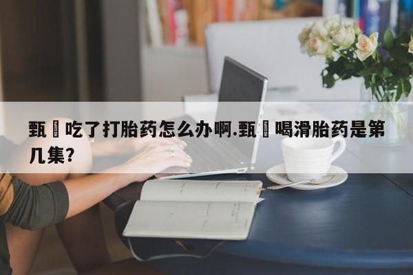 私人打胎药专卖联系微信甄嬛吃了打胎药怎么办啊.甄嬛喝滑胎药是第几集？