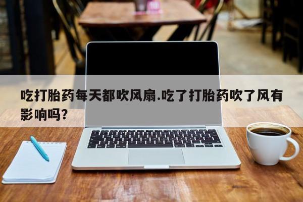 私人打胎药专卖联系微信吃打胎药每天都吹风扇.吃了打胎药吹了风有影响吗？