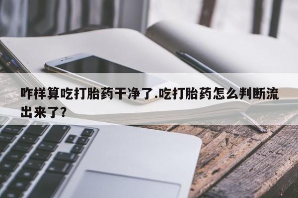 私人打胎药专卖联系微信咋样算吃打胎药干净了.吃打胎药怎么判断流出来了？