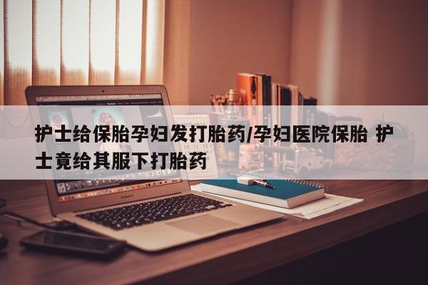 私人打胎药专卖联系微信护士给保胎孕妇发打胎药/孕妇医院保胎 护士竟给其服下打胎药