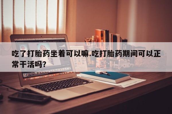 私人打胎药专卖联系微信吃了打胎药坐着可以嘛.吃打胎药期间可以正常干活吗？