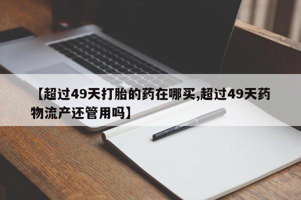 私人打胎药专卖联系微信【超过49天打胎的药在哪买,超过49天药物流产还管用吗】