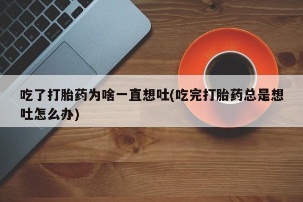 私人打胎药专卖联系微信吃了打胎药为啥一直想吐(吃完打胎药总是想吐怎么办)