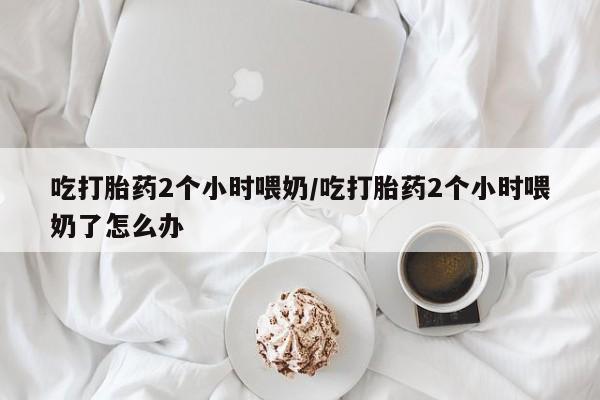 私人打胎药专卖联系微信吃打胎药2个小时喂奶/吃打胎药2个小时喂奶了怎么办