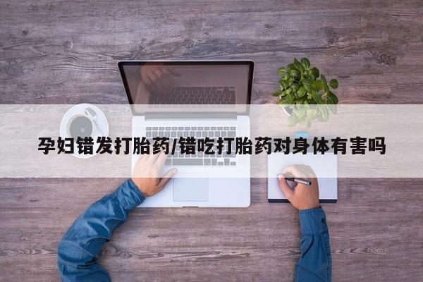 私人打胎药专卖联系微信孕妇错发打胎药/错吃打胎药对身体有害吗