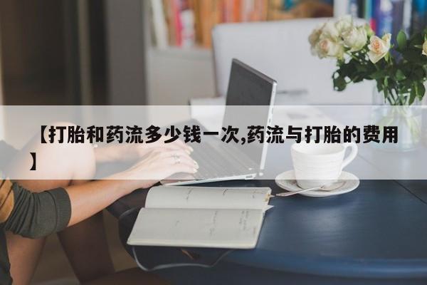 私人打胎药专卖联系微信【打胎和药流多少钱一次,药流与打胎的费用】