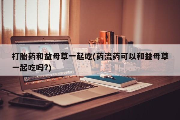 私人打胎药专卖联系微信打胎药和益母草一起吃(药流药可以和益母草一起吃吗?)
