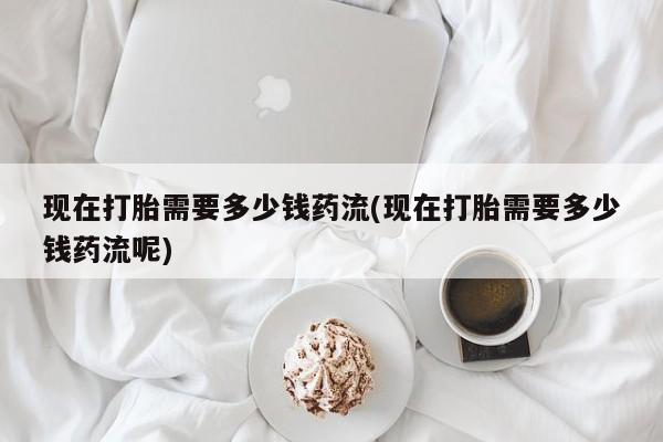 私人打胎药专卖联系微信现在打胎需要多少钱药流(现在打胎需要多少钱药流呢)