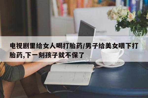 私人打胎药专卖联系微信电视剧里给女人喝打胎药/男子给美女喂下打胎药,下一刻孩子就不保了