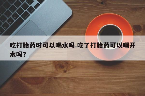 私人打胎药专卖联系微信吃打胎药时可以喝水吗.吃了打胎药可以喝开水吗？
