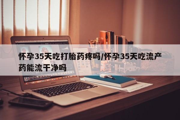 私人打胎药专卖联系微信怀孕35天吃打胎药疼吗/怀孕35天吃流产药能流干净吗