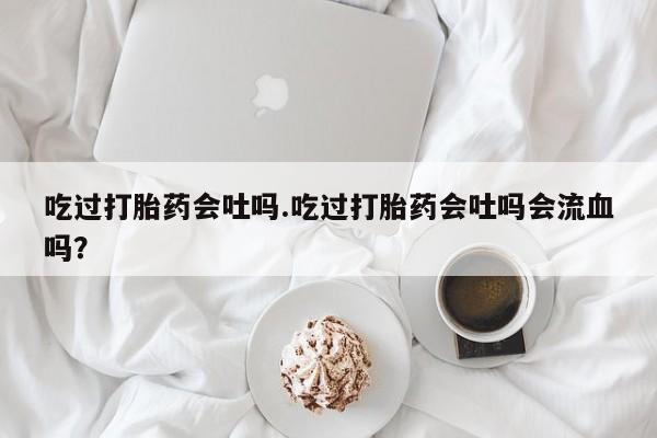 私人打胎药专卖联系微信吃过打胎药会吐吗.吃过打胎药会吐吗会流血吗？