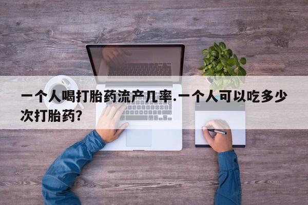 私人打胎药专卖联系微信一个人喝打胎药流产几率.一个人可以吃多少次打胎药？