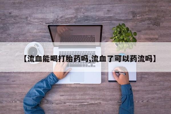 私人打胎药专卖联系微信【流血能喝打胎药吗,流血了可以药流吗】