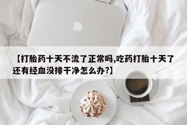 私人打胎药专卖联系微信【打胎药十天不流了正常吗,吃药打胎十天了还有经血没排干净怎么办?】