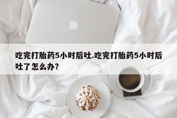 私人打胎药专卖联系微信吃完打胎药5小时后吐.吃完打胎药5小时后吐了怎么办？
