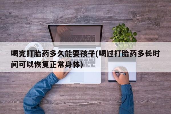 私人打胎药专卖联系微信喝完打胎药多久能要孩子(喝过打胎药多长时间可以恢复正常身体)