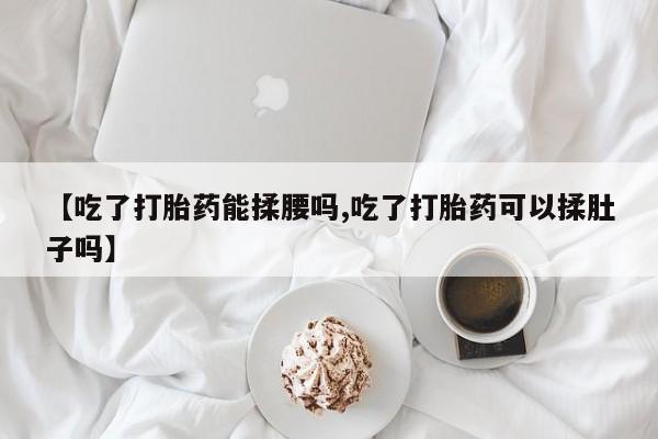 私人打胎药专卖联系微信【吃了打胎药能揉腰吗,吃了打胎药可以揉肚子吗】