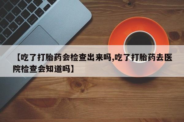 私人打胎药专卖联系微信【吃了打胎药会检查出来吗,吃了打胎药去医院检查会知道吗】