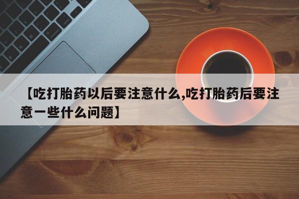 私人打胎药专卖联系微信【吃打胎药以后要注意什么,吃打胎药后要注意一些什么问题】