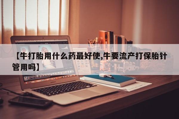 私人打胎药专卖联系微信【牛打胎用什么药最好使,牛要流产打保胎针管用吗】