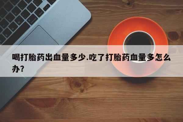 私人打胎药专卖联系微信喝打胎药出血量多少.吃了打胎药血量多怎么办？