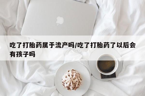 私人打胎药专卖联系微信吃了打胎药属于流产吗/吃了打胎药了以后会有孩子吗