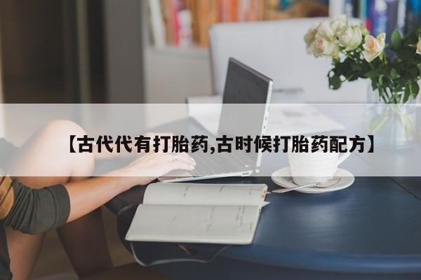 私人打胎药专卖联系微信【古代代有打胎药,古时候打胎药配方】