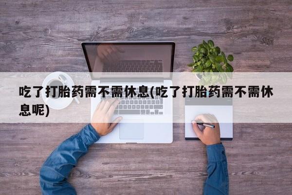 私人打胎药专卖联系微信吃了打胎药需不需休息(吃了打胎药需不需休息呢)